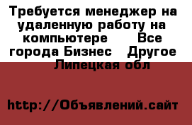 Требуется менеджер на удаленную работу на компьютере!!  - Все города Бизнес » Другое   . Липецкая обл.